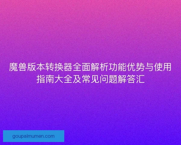 魔兽版本转换器全面解析功能优势与使用指南大全及常见问题解答汇