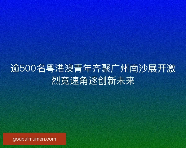 逾500名粤港澳青年齐聚广州南沙展开激烈竞速角逐创新未来
