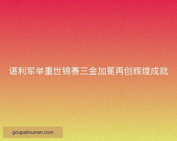 谌利军举重世锦赛三金加冕再创辉煌成就